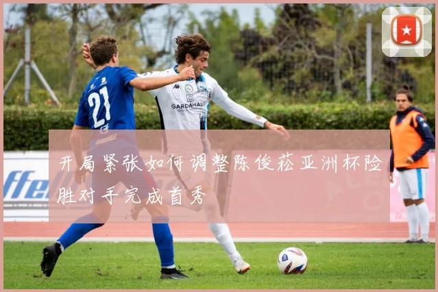 开局紧张如何调整陈俊菘亚洲杯险胜对手完成首秀