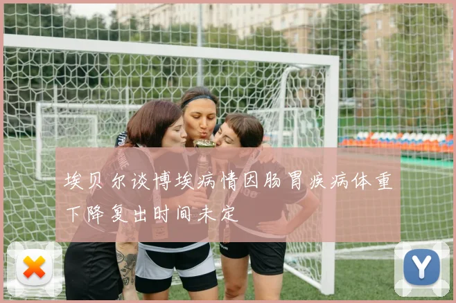 埃贝尔谈博埃病情因肠胃疾病体重下降复出时间未定