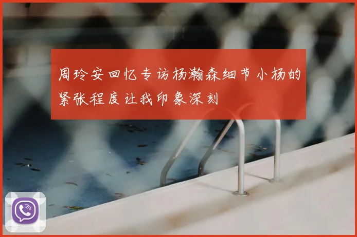 周玲安回忆专访杨瀚森细节小杨的紧张程度让我印象深刻