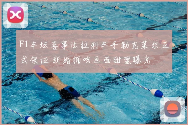 F1车坛喜事法拉利车手勒克莱尔正式领证 新婚拥吻画面甜蜜曝光