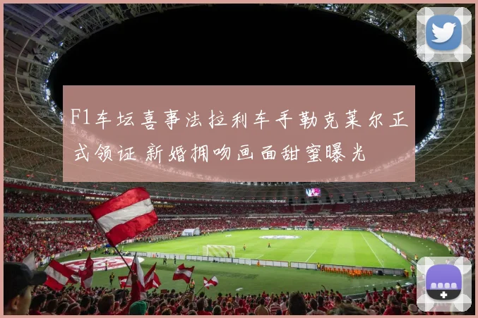 F1车坛喜事法拉利车手勒克莱尔正式领证 新婚拥吻画面甜蜜曝光