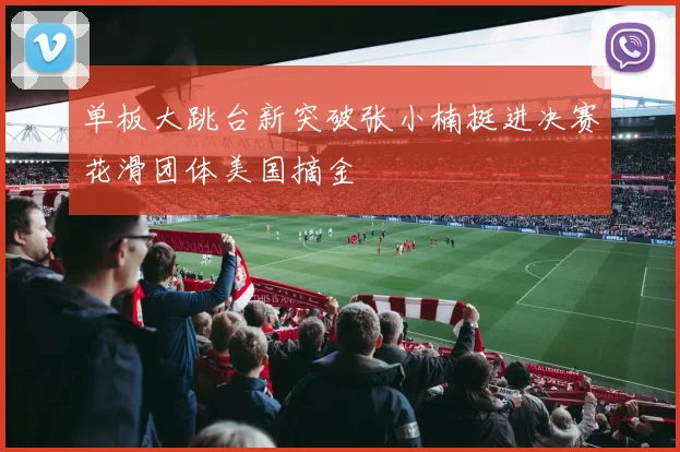 单板大跳台新突破张小楠挺进决赛花滑团体美国摘金