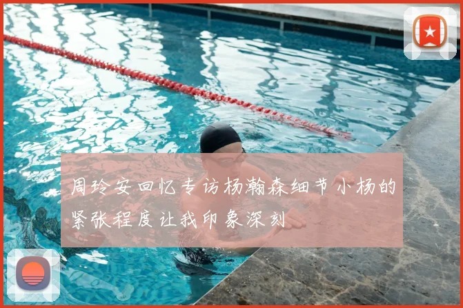 周玲安回忆专访杨瀚森细节小杨的紧张程度让我印象深刻