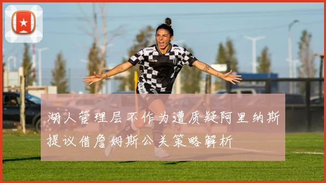 湖人管理层不作为遭质疑阿里纳斯提议借詹姆斯公关策略解析