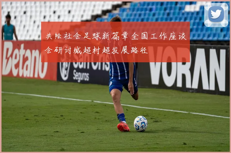 共绘社会足球新篇章全国工作座谈会研讨城超村超发展路径